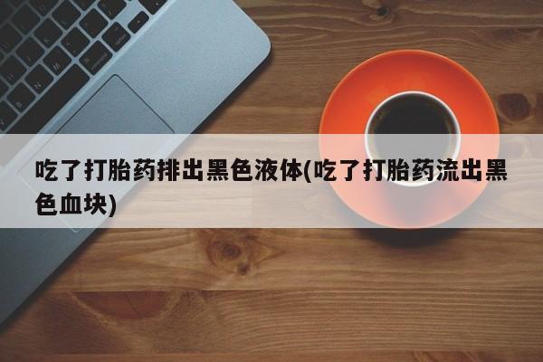 米非司酮在线下单吃了打胎药排出黑色液体(吃了打胎药流出黑色血块)