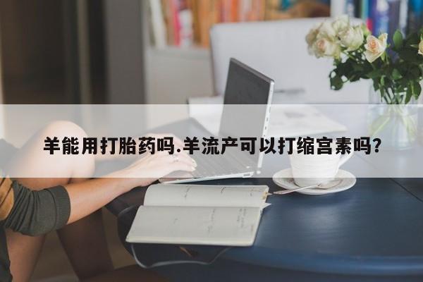 米非司酮在线下单羊能用打胎药吗.羊流产可以打缩宫素吗？