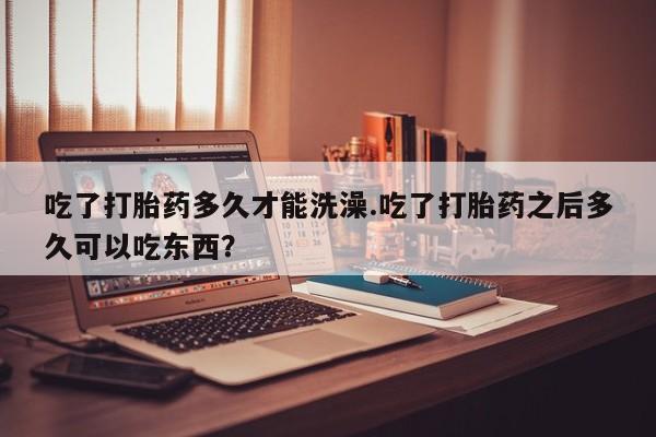 米非司酮在线下单吃了打胎药多久才能洗澡.吃了打胎药之后多久可以吃东西？