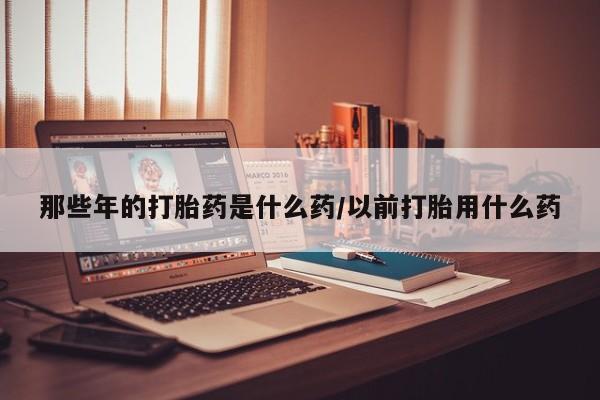 米非司酮在线下单那些年的打胎药是什么药/以前打胎用什么药