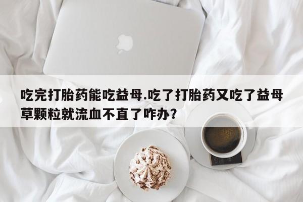 米非司酮在线下单吃完打胎药能吃益母.吃了打胎药又吃了益母草颗粒就流血不直了咋办？