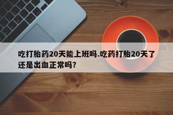 米非司酮在线下单吃打胎药20天能上班吗.吃药打胎20天了还是出血正常吗？