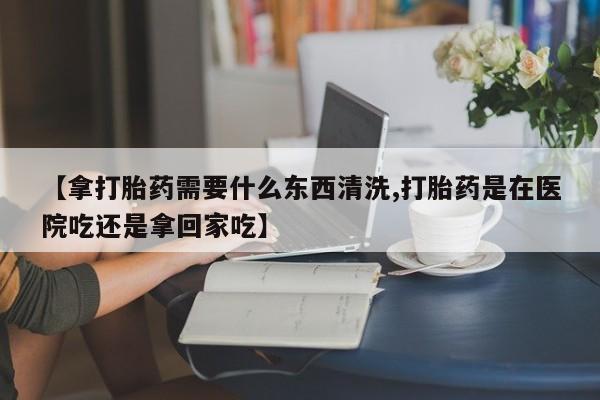 米非司酮在线下单【拿打胎药需要什么东西清洗,打胎药是在医院吃还是拿回家吃】