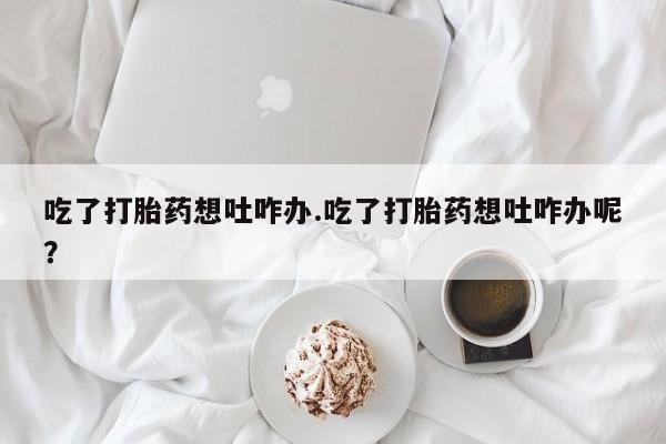 米非司酮在线下单吃了打胎药想吐咋办.吃了打胎药想吐咋办呢？