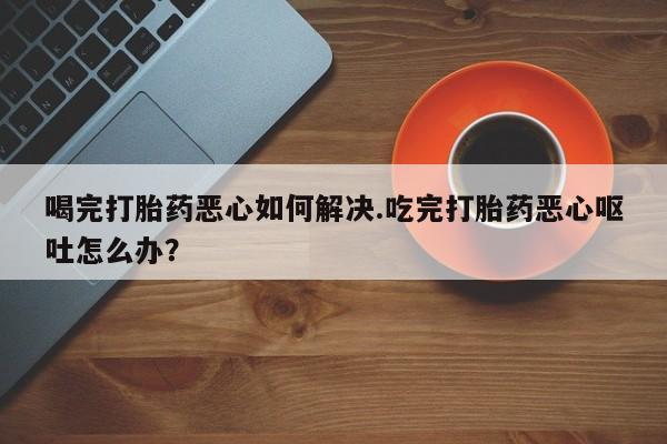米非司酮在线下单喝完打胎药恶心如何解决.吃完打胎药恶心呕吐怎么办？