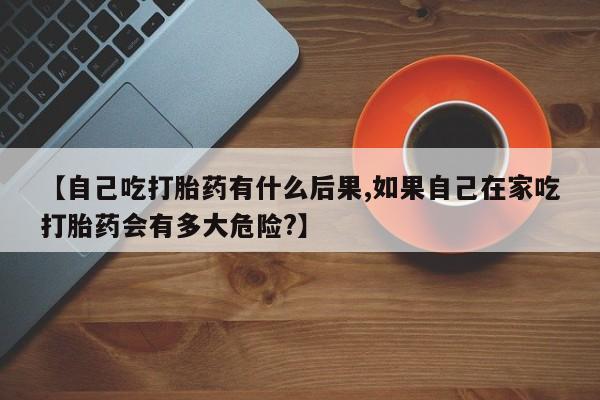 米非司酮在线下单【自己吃打胎药有什么后果,如果自己在家吃打胎药会有多大危险?】