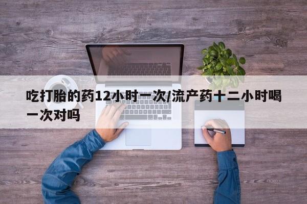 米非司酮在线下单吃打胎的药12小时一次/流产药十二小时喝一次对吗