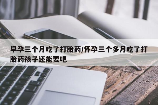 米非司酮在线下单早孕三个月吃了打胎药/怀孕三个多月吃了打胎药孩子还能要吧