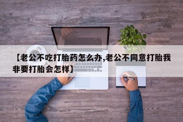 米非司酮在线下单【老公不吃打胎药怎么办,老公不同意打胎我非要打胎会怎样】