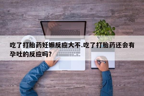 米非司酮在线下单吃了打胎药妊娠反应大不.吃了打胎药还会有孕吐的反应吗？