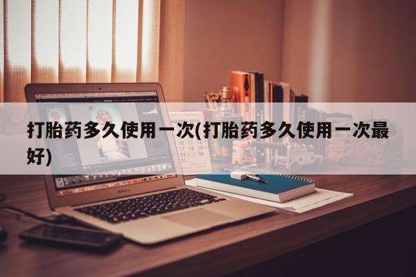 米非司酮在线下单打胎药多久使用一次(打胎药多久使用一次最好)