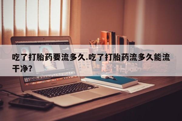 米非司酮在线下单吃了打胎药要流多久.吃了打胎药流多久能流干净？