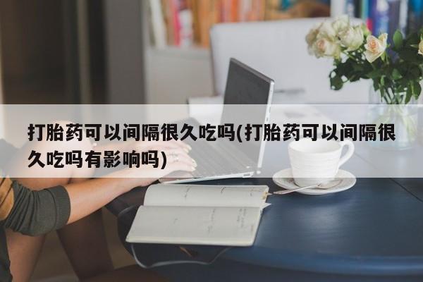 米非司酮在线下单打胎药可以间隔很久吃吗(打胎药可以间隔很久吃吗有影响吗)