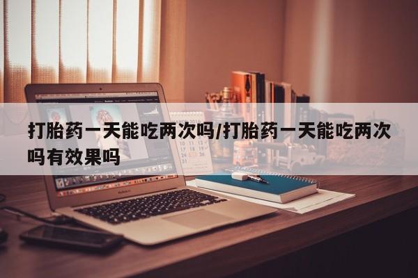 米非司酮在线下单打胎药一天能吃两次吗/打胎药一天能吃两次吗有效果吗