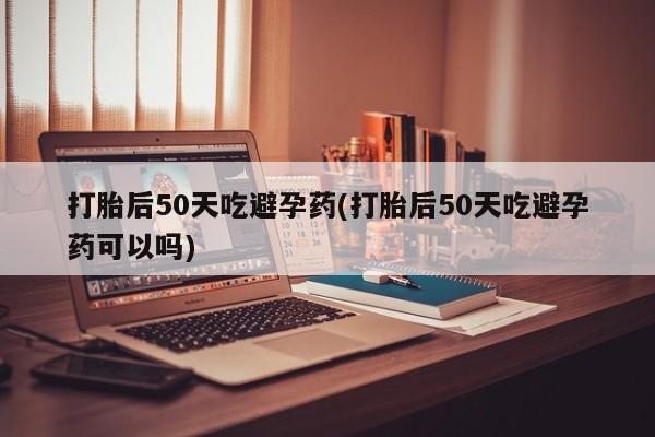 米非司酮在线下单打胎后50天吃避孕药(打胎后50天吃避孕药可以吗)