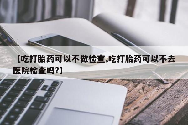 米非司酮在线下单【吃打胎药可以不做检查,吃打胎药可以不去医院检查吗?】