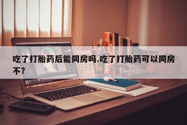 米非司酮在线下单吃了打胎药后能同房吗.吃了打胎药可以同房不？