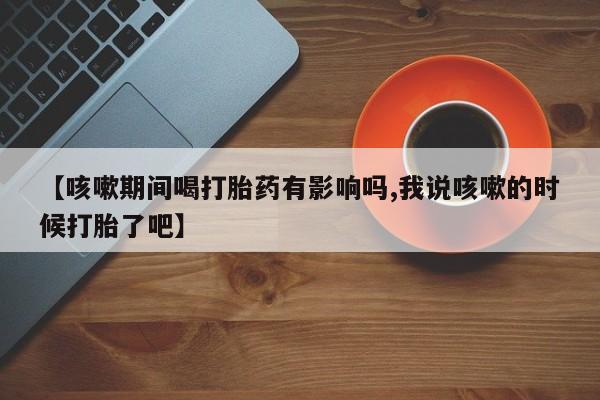 米非司酮在线下单【咳嗽期间喝打胎药有影响吗,我说咳嗽的时候打胎了吧】