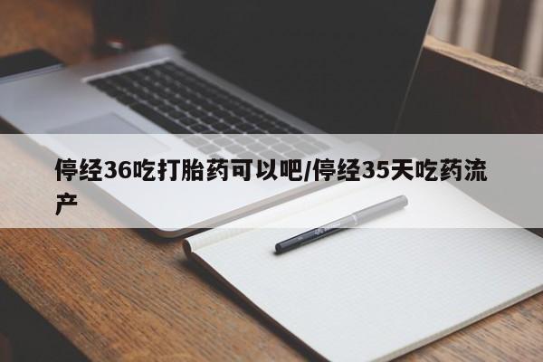 米非司酮在线下单停经36吃打胎药可以吧/停经35天吃药流产