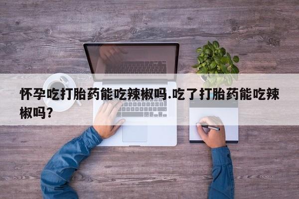 米非司酮在线下单怀孕吃打胎药能吃辣椒吗.吃了打胎药能吃辣椒吗？