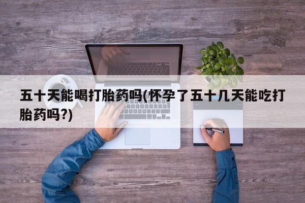米非司酮在线下单五十天能喝打胎药吗(怀孕了五十几天能吃打胎药吗?)