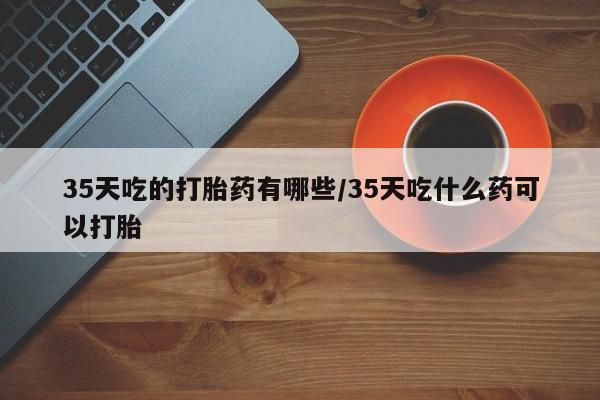 米非司酮在线下单35天吃的打胎药有哪些/35天吃什么药可以打胎