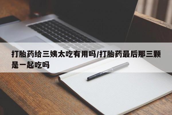 米非司酮在线下单打胎药给三姨太吃有用吗/打胎药最后那三颗是一起吃吗