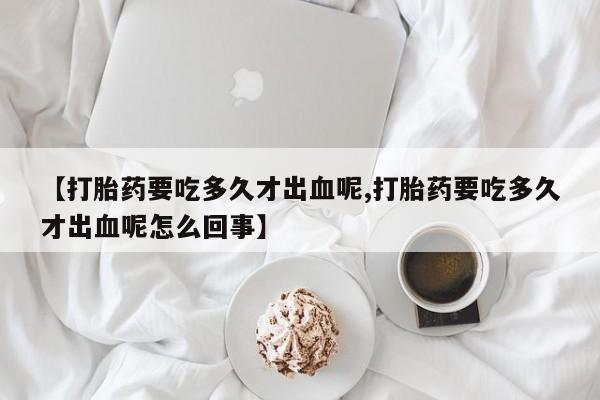 米非司酮在线下单【打胎药要吃多久才出血呢,打胎药要吃多久才出血呢怎么回事】
