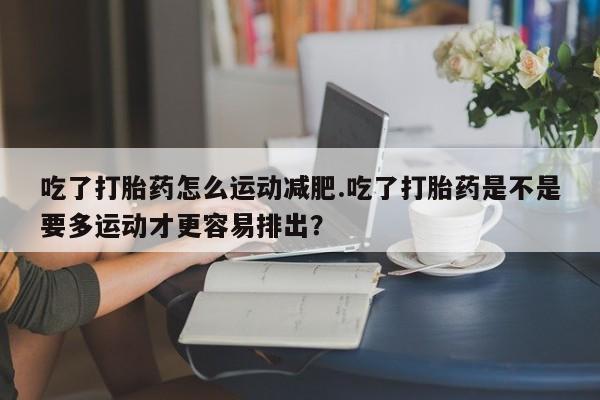 米非司酮在线下单吃了打胎药怎么运动减肥.吃了打胎药是不是要多运动才更容易排出？