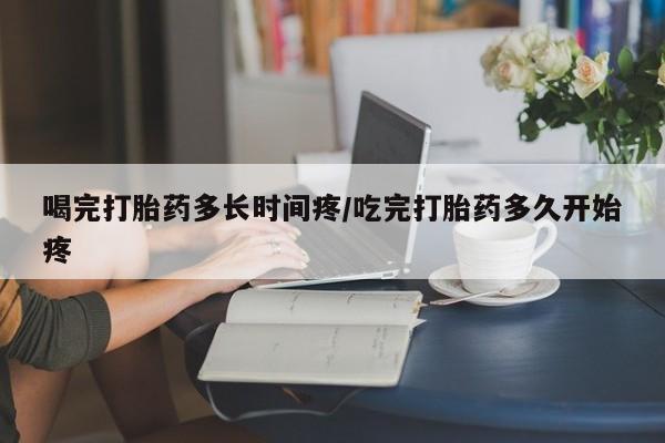米非司酮在线下单喝完打胎药多长时间疼/吃完打胎药多久开始疼