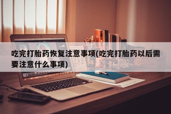 米非司酮在线下单吃完打胎药恢复注意事项(吃完打胎药以后需要注意什么事项)