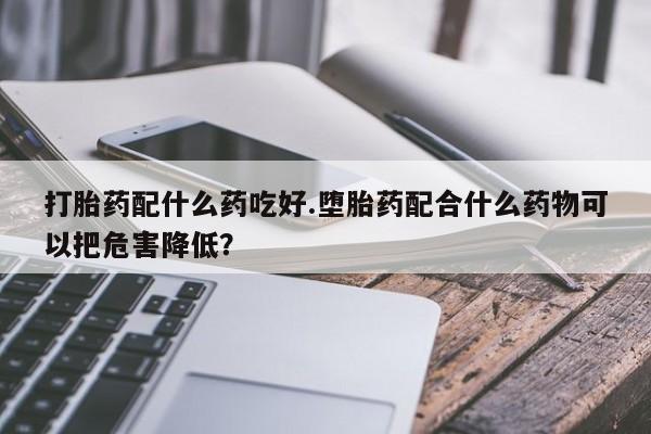 米非司酮在线下单打胎药配什么药吃好.堕胎药配合什么药物可以把危害降低？