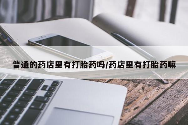 米非司酮在线下单普通的药店里有打胎药吗/药店里有打胎药嘛