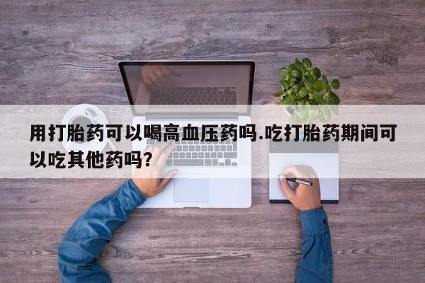 米非司酮在线下单用打胎药可以喝高血压药吗.吃打胎药期间可以吃其他药吗？