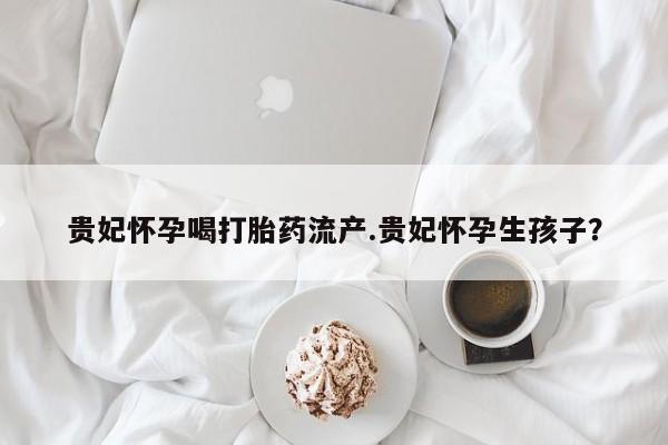 米非司酮在线下单贵妃怀孕喝打胎药流产.贵妃怀孕生孩子？