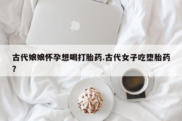 米非司酮在线下单古代娘娘怀孕想喝打胎药.古代女子吃堕胎药?