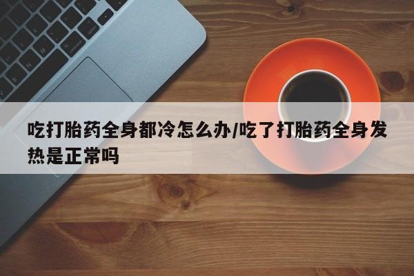 米非司酮在线下单吃打胎药全身都冷怎么办/吃了打胎药全身发热是正常吗