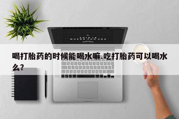 米非司酮在线下单喝打胎药的时候能喝水嘛.吃打胎药可以喝水么？