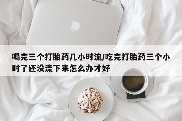 米非司酮在线下单喝完三个打胎药几小时流/吃完打胎药三个小时了还没流下来怎么办才好