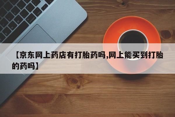 米非司酮在线下单【京东网上药店有打胎药吗,网上能买到打胎的药吗】