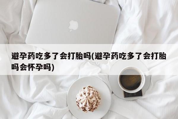 米非司酮在线下单避孕药吃多了会打胎吗(避孕药吃多了会打胎吗会怀孕吗)