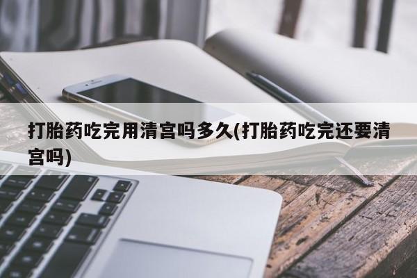 米非司酮在线下单打胎药吃完用清宫吗多久(打胎药吃完还要清宫吗)