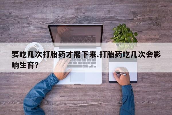 米非司酮在线下单要吃几次打胎药才能下来.打胎药吃几次会影响生育？