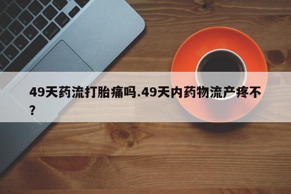 米非司酮在线下单49天药流打胎痛吗.49天内药物流产疼不？