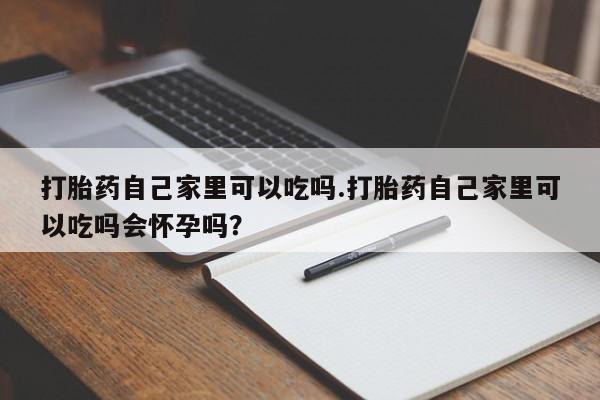 米非司酮在线下单打胎药自己家里可以吃吗.打胎药自己家里可以吃吗会怀孕吗？