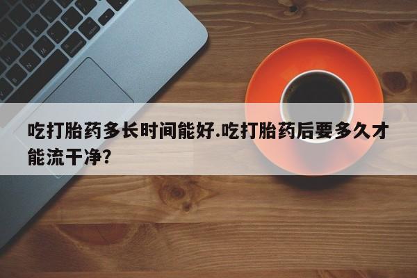 米非司酮在线下单吃打胎药多长时间能好.吃打胎药后要多久才能流干净？