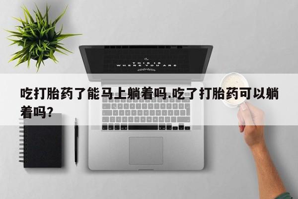 米非司酮在线下单吃打胎药了能马上躺着吗.吃了打胎药可以躺着吗？