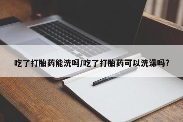 米非司酮在线下单吃了打胎药能洗吗/吃了打胎药可以洗澡吗?