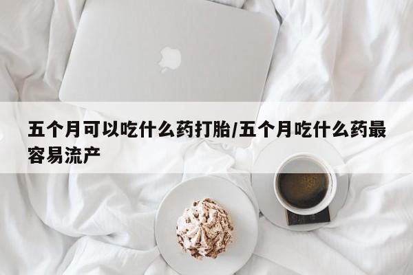 米非司酮在线下单五个月可以吃什么药打胎/五个月吃什么药最容易流产