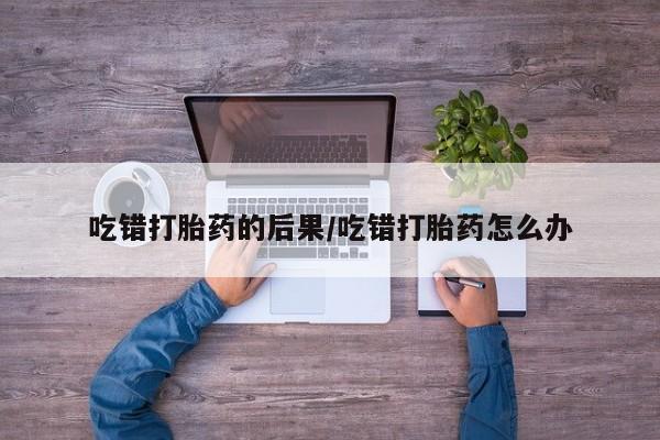 米非司酮在线下单吃错打胎药的后果/吃错打胎药怎么办